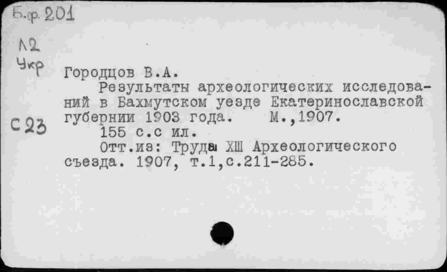 ﻿Ь.тр. so 1
м	Городцов В.А. Результаты археологических исследова ний в Бахмутском уезде Екатеринославской
С 23	губернии 1903 года.	М.,1907. 155 с.с ил. Отт.из: Труда ХШ Археологического съезда. 1907, т.1,с.211-265.